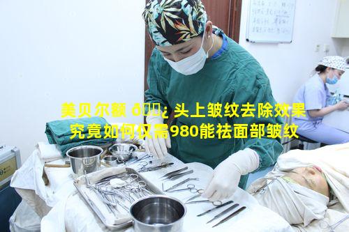 美贝尔额 🌿 头上皱纹去除效果究竟如何仅需980能祛面部皱纹特惠靠谱吗